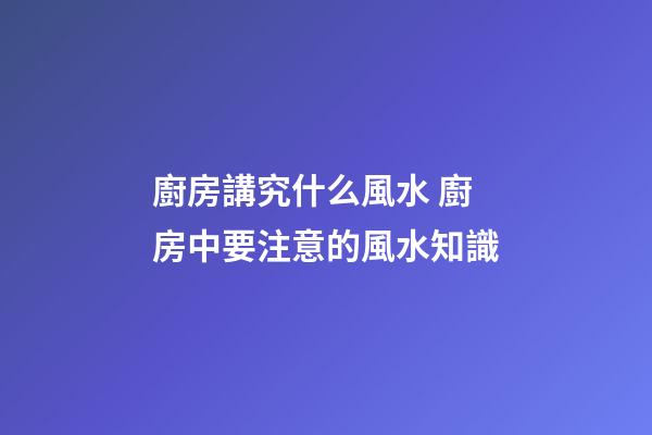 廚房講究什么風水 廚房中要注意的風水知識
